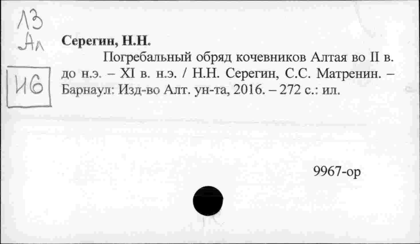 ﻿B wÀ/\
UÊ
Серегин, H.U.
Погребальный обряд кочевников Алтая во II в. до н.э. - XI в. н.э. / Н.Н. Серегин, С.С. Матренин. -Барнаул: Изд-во Алт. ун-та, 2016. - 272 с.: ил.
9967-ор